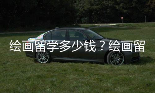 绘画留学多少钱？绘画留学价格详情介绍