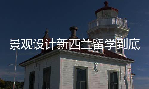 景观设计新西兰留学到底好不好？