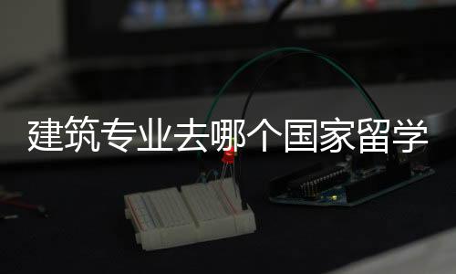 建筑专业去哪个国家留学好？各国建筑专业解析