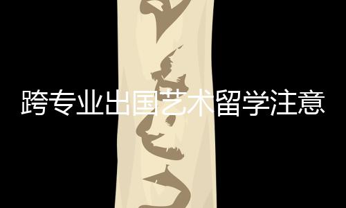 跨专业出国艺术留学注意事项!